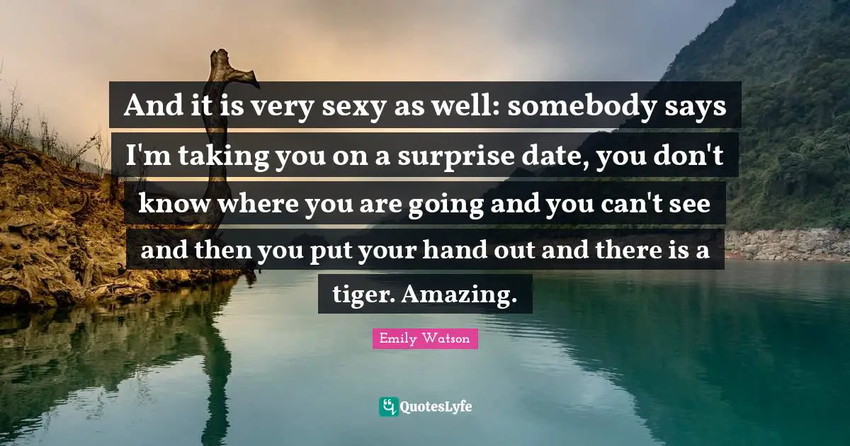 And it is very sexy as well: somebody says I'm taking you on a surprise date, you don't know where you are going and you can't see and then you put your hand out and there is a tiger. Amazing.