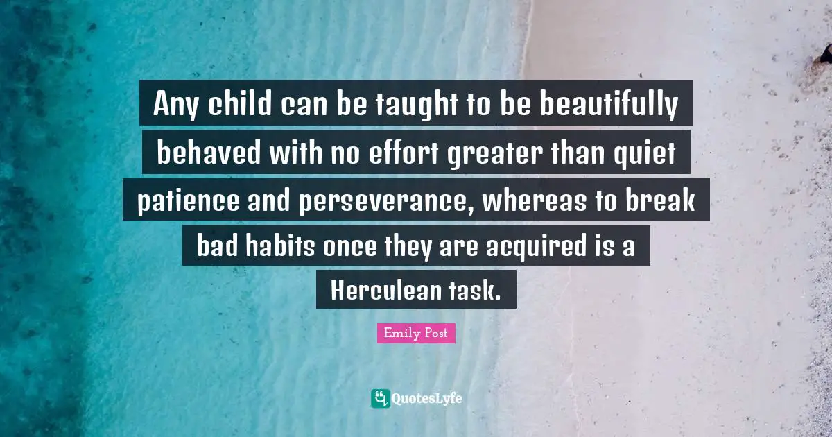 Emily Post Quotes: "Any child can be taught to be beautifully behaved with no effort greater than quiet patience and perseverance, whereas to break bad habits once they are acquired is a Herculean task."
