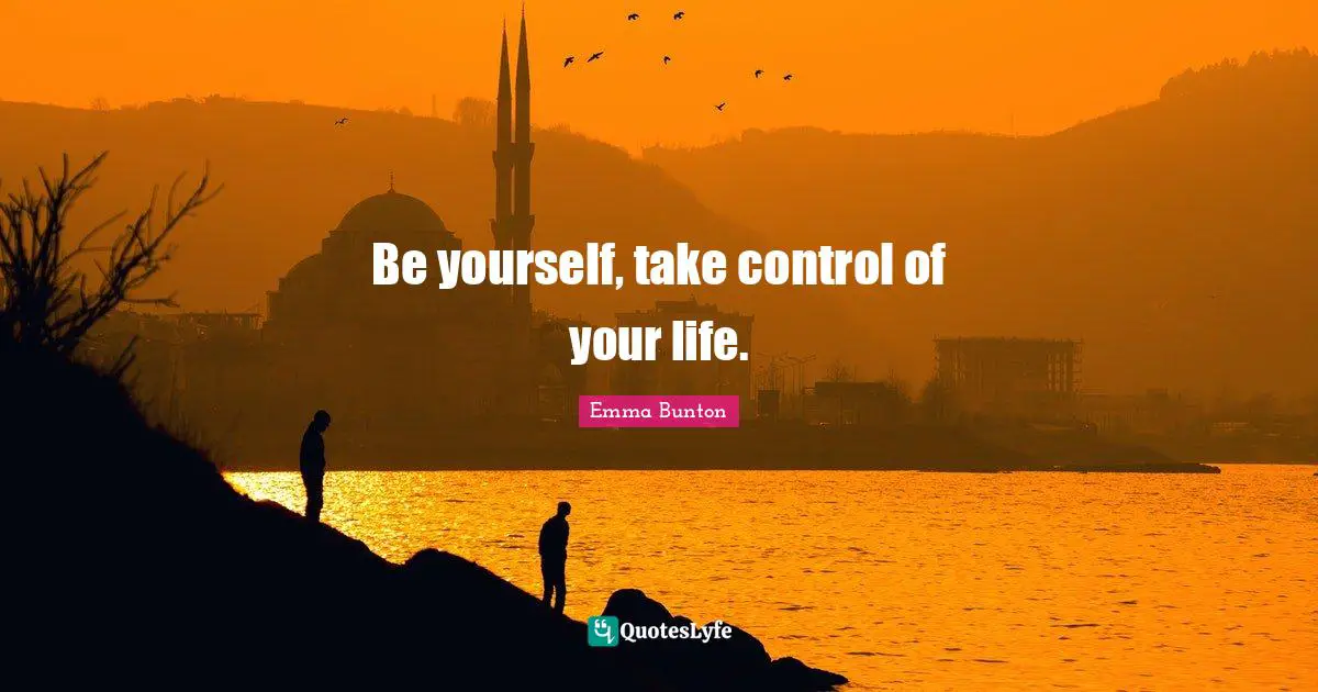 Be yourself, take control of your life.
