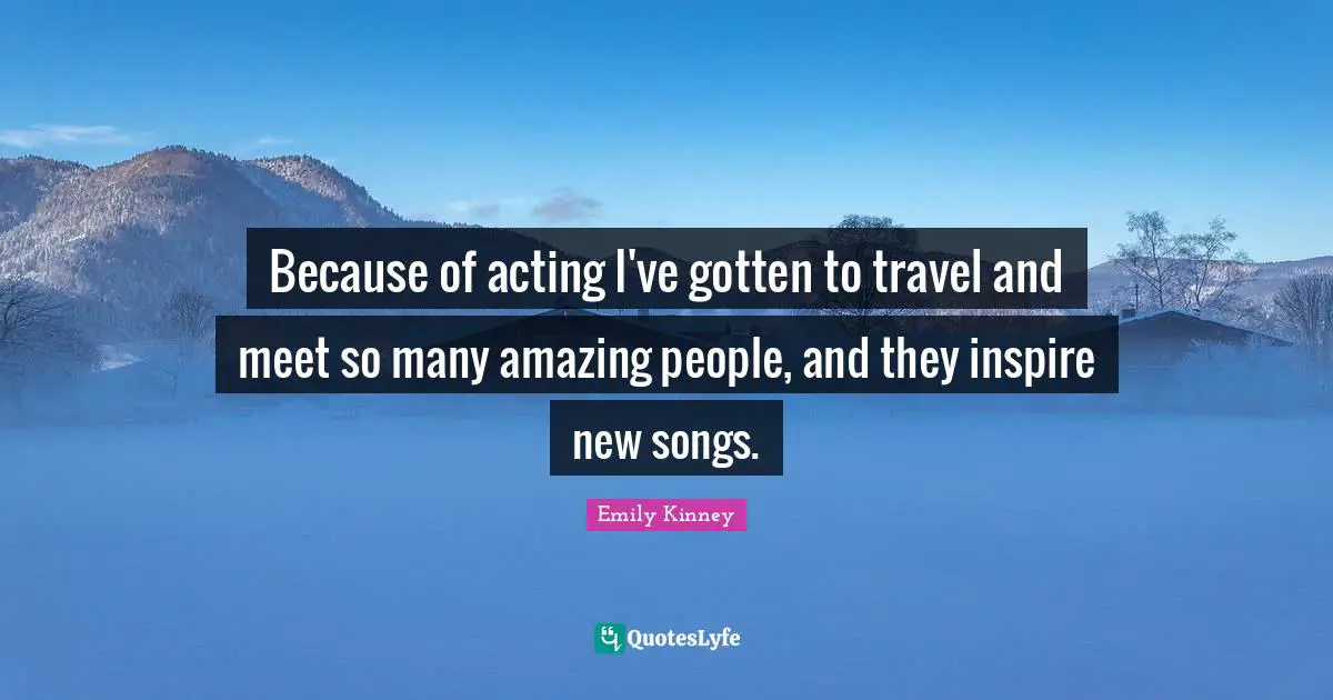 Because of acting I've gotten to travel and meet so many amazing people, and they inspire new songs.