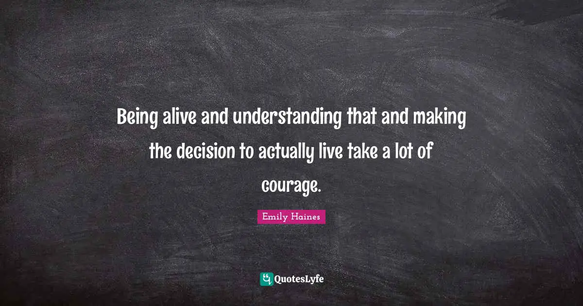 Being alive and understanding that and making the decision to actually live take a lot of courage.