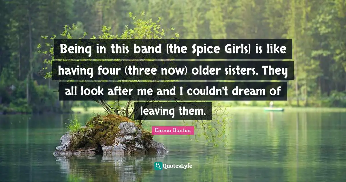 Being in this band [the Spice Girls] is like having four (three now) older sisters. They all look after me and I couldn't dream of leaving them.