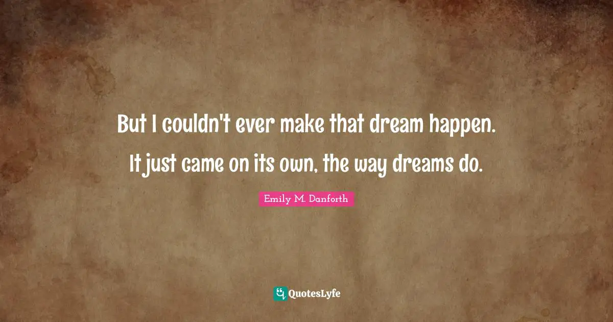 But I couldn't ever make that dream happen. It just came on its own, the way dreams do.