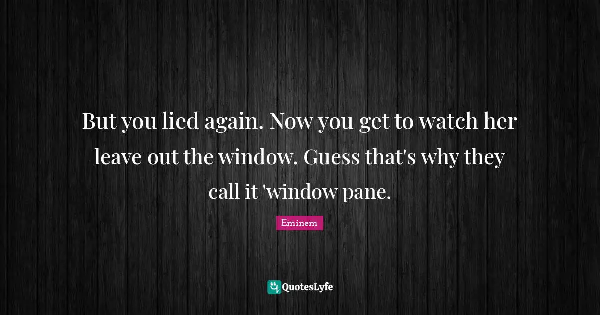But you lied again. Now you get to watch her leave out the window. Guess that's why they call it 'window pane.