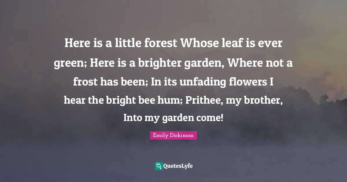 Here is a little forest Whose leaf is ever green; Here is a brighter garden, Where not a frost has been; In its unfading flowers I hear the bright bee hum; Prithee, my brother, Into my garden come!