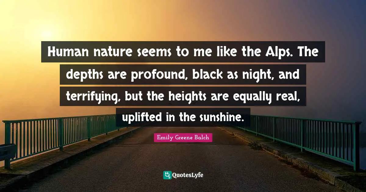 Emily Greene Balch Quotes: "Human nature seems to me like the Alps. The depths are profound, black as night, and terrifying, but the heights are equally real, uplifted in the sunshine."