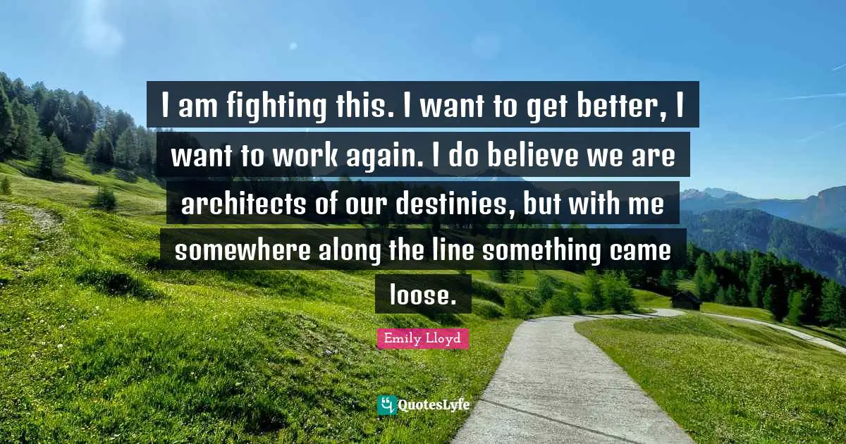 I am fighting this. I want to get better, I want to work again. I do believe we are architects of our destinies, but with me somewhere along the line something came loose.