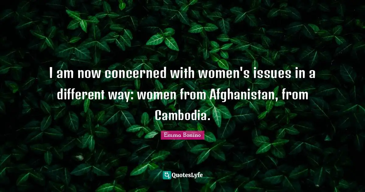 I am now concerned with women's issues in a different way: women from Afghanistan, from Cambodia.
