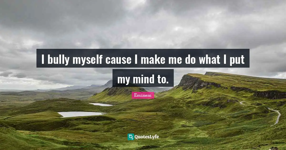 I bully myself cause I make me do what I put my mind to.