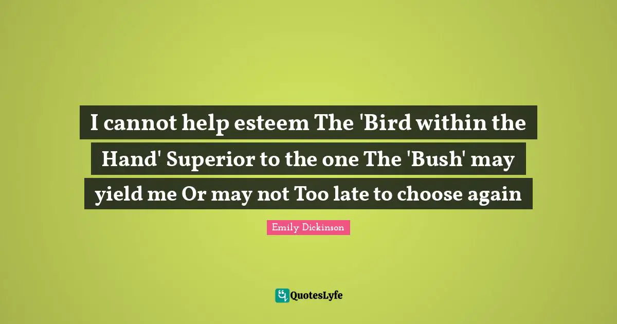 I cannot help esteem The 'Bird within the Hand' Superior to the one The 'Bush' may yield me Or may not Too late to choose again