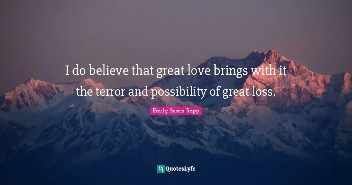 I do believe that great love brings with it the terror and possibility of great loss.