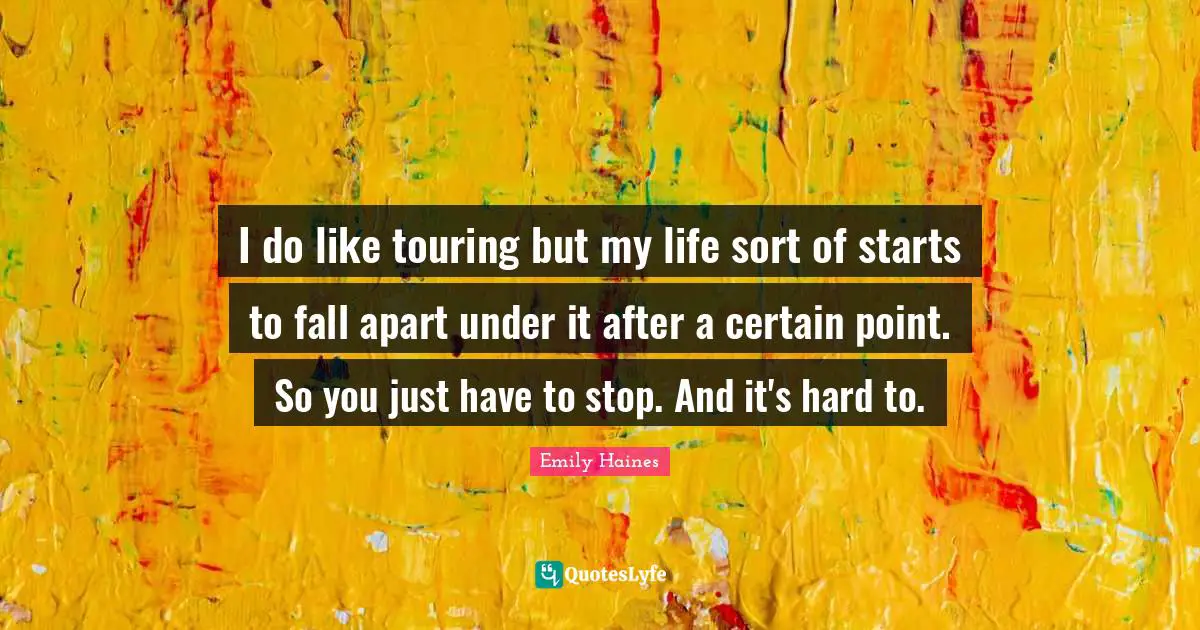 I do like touring but my life sort of starts to fall apart under it after a certain point. So you just have to stop. And it's hard to.