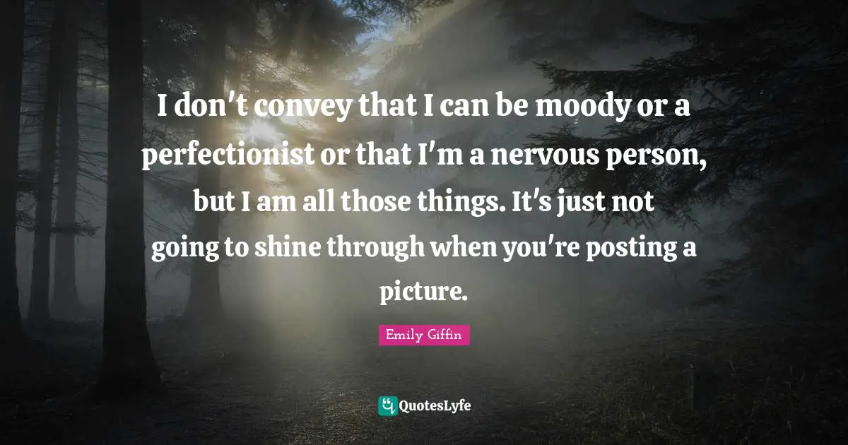 I don't convey that I can be moody or a perfectionist or that I'm a nervous person, but I am all those things. It's just not going to shine through when you're posting a picture.