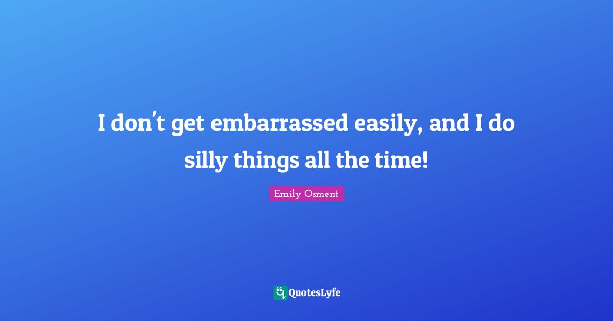 I don't get embarrassed easily, and I do silly things all the time!