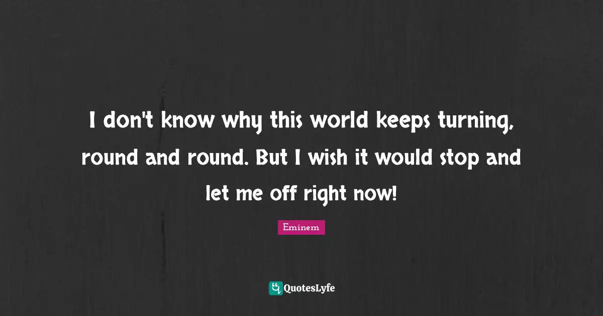 I don't know why this world keeps turning, round and round. But I wish it would stop and let me off right now!