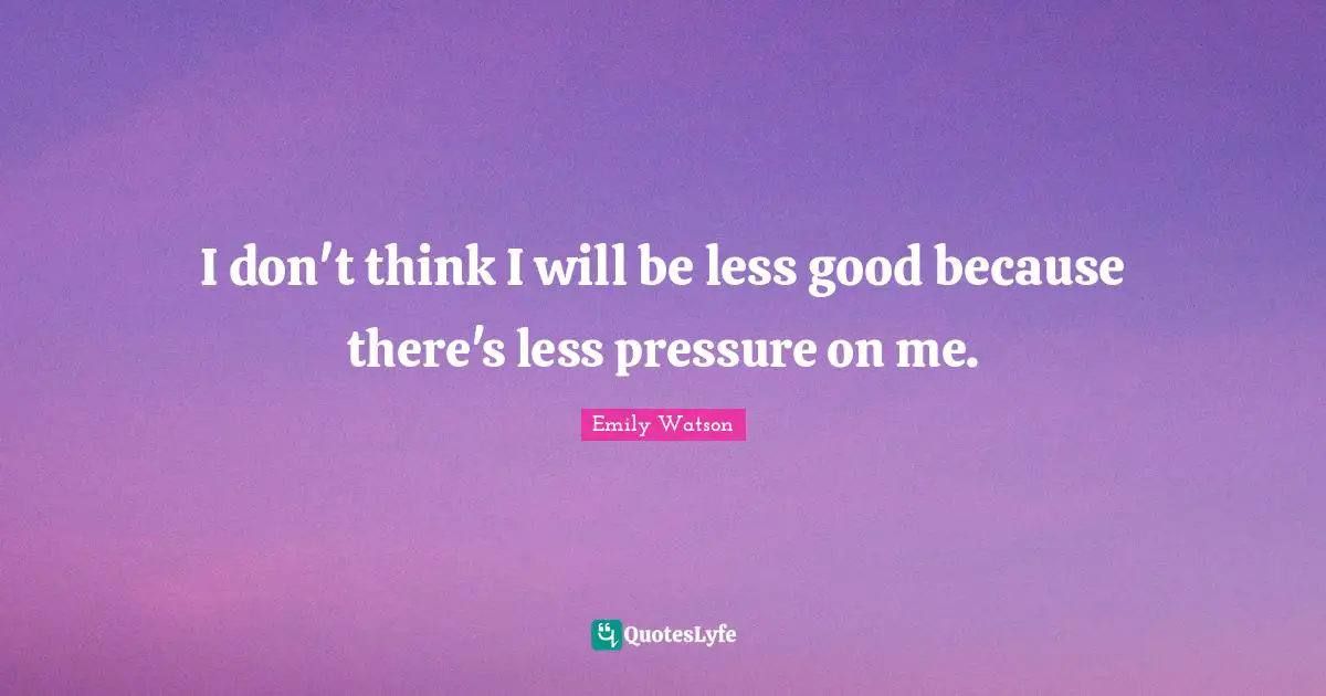 I don't think I will be less good because there's less pressure on me.