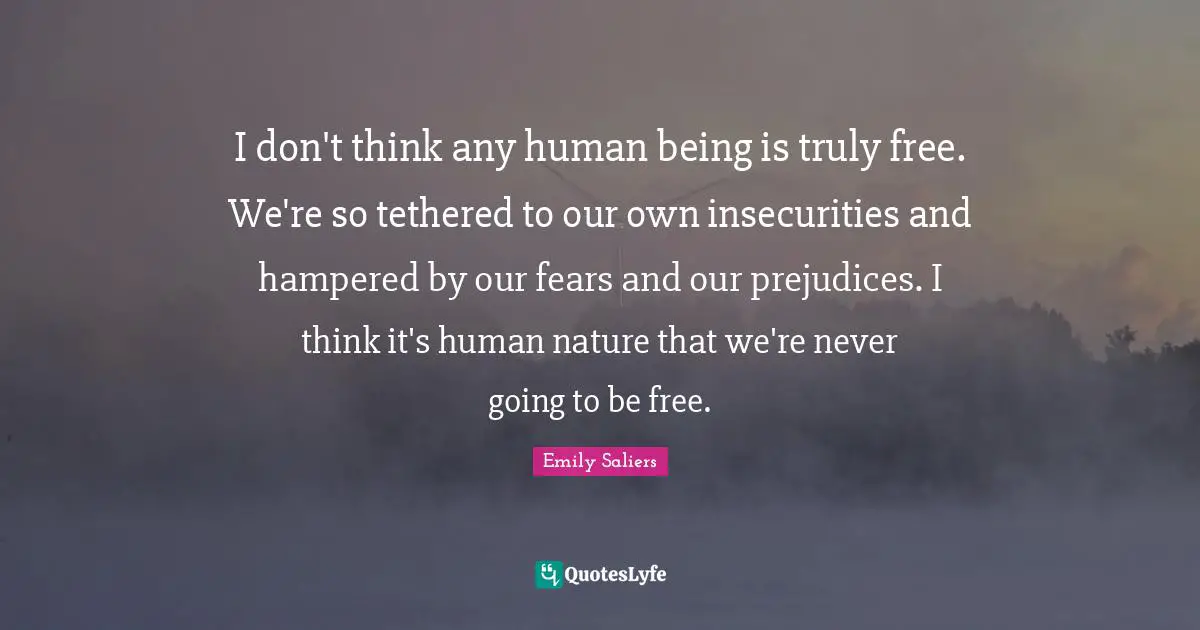 I don't think any human being is truly free. We're so tethered to our own insecurities and hampered by our fears and our prejudices. I think it's human nature that we're never going to be free.