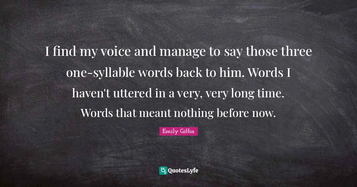 I find my voice and manage to say those three one-syllable words back to him. Words I haven't uttered in a very, very long time. Words that meant nothing before now.
