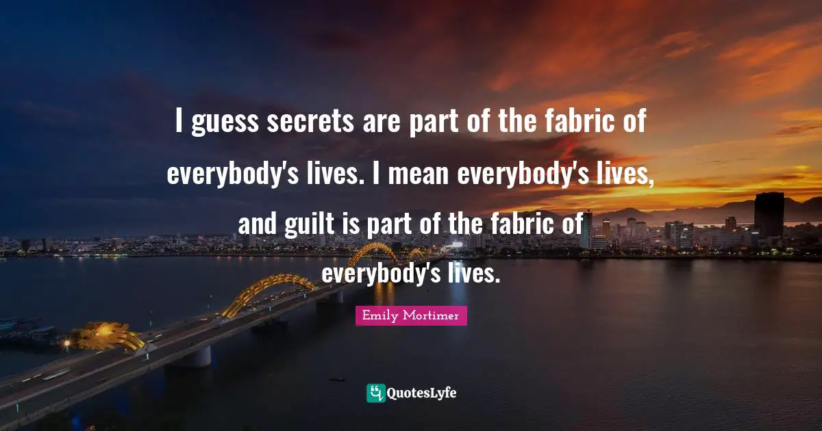I guess secrets are part of the fabric of everybody's lives. I mean everybody's lives, and guilt is part of the fabric of everybody's lives.