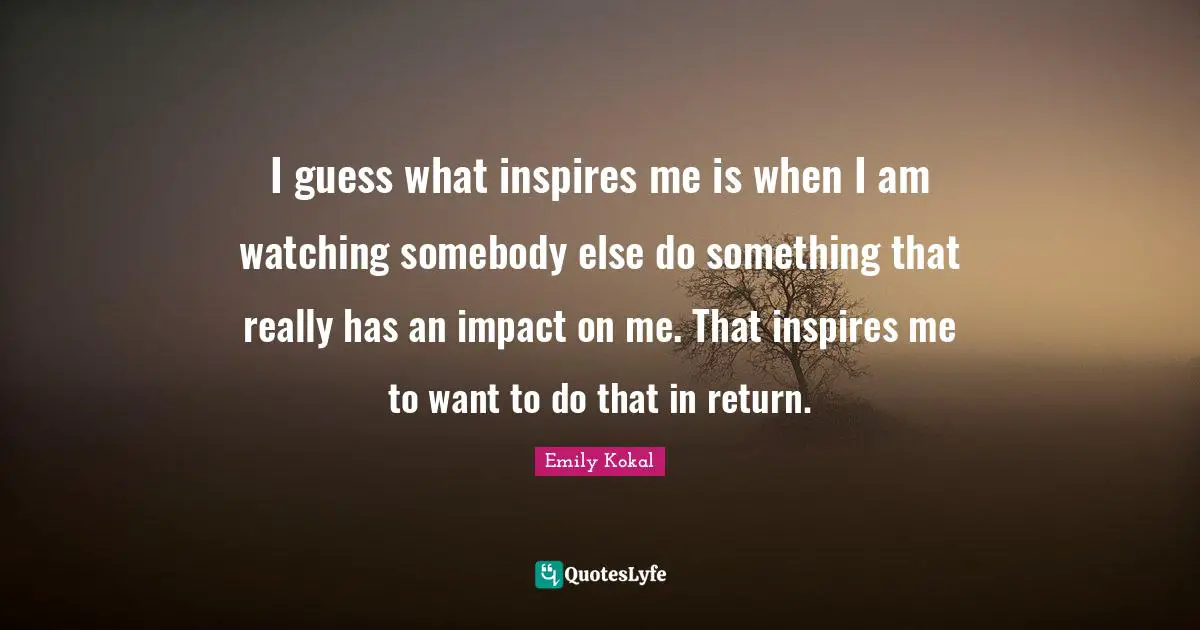 I guess what inspires me is when I am watching somebody else do something that really has an impact on me. That inspires me to want to do that in return.