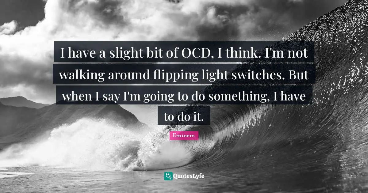 I have a slight bit of OCD, I think. I'm not walking around flipping light switches. But when I say I'm going to do something, I have to do it.