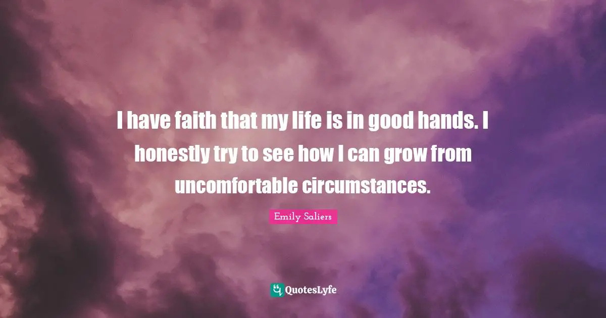 I have faith that my life is in good hands. I honestly try to see how I can grow from uncomfortable circumstances.
