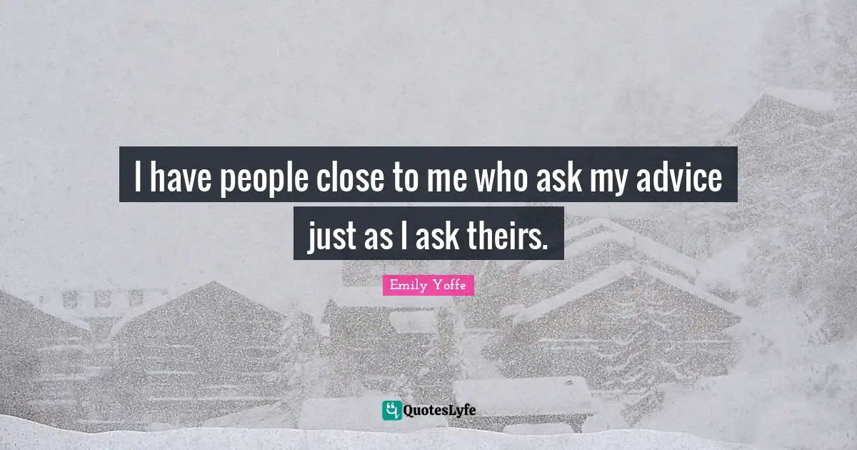 I have people close to me who ask my advice just as I ask theirs.