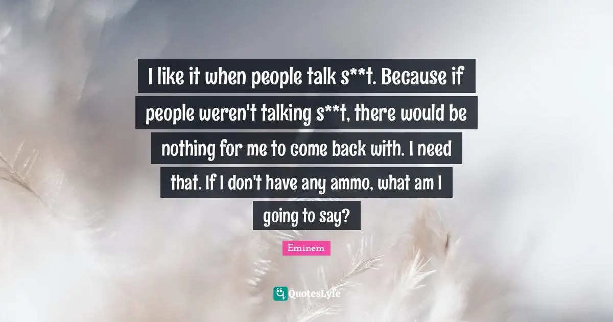 I like it when people talk s**t. Because if people weren't talking s**t, there would be nothing for me to come back with. I need that. If I don't have any ammo, what am I going to say?