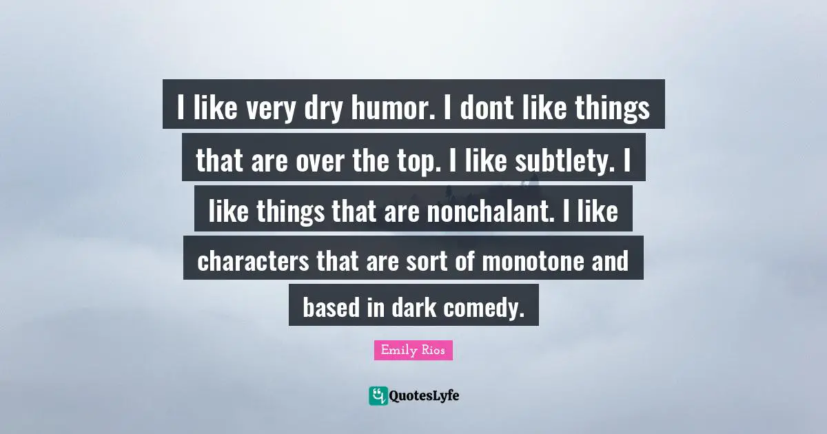I like very dry humor. I dont like things that are over the top. I like subtlety. I like things that are nonchalant. I like characters that are sort of monotone and based in dark comedy.