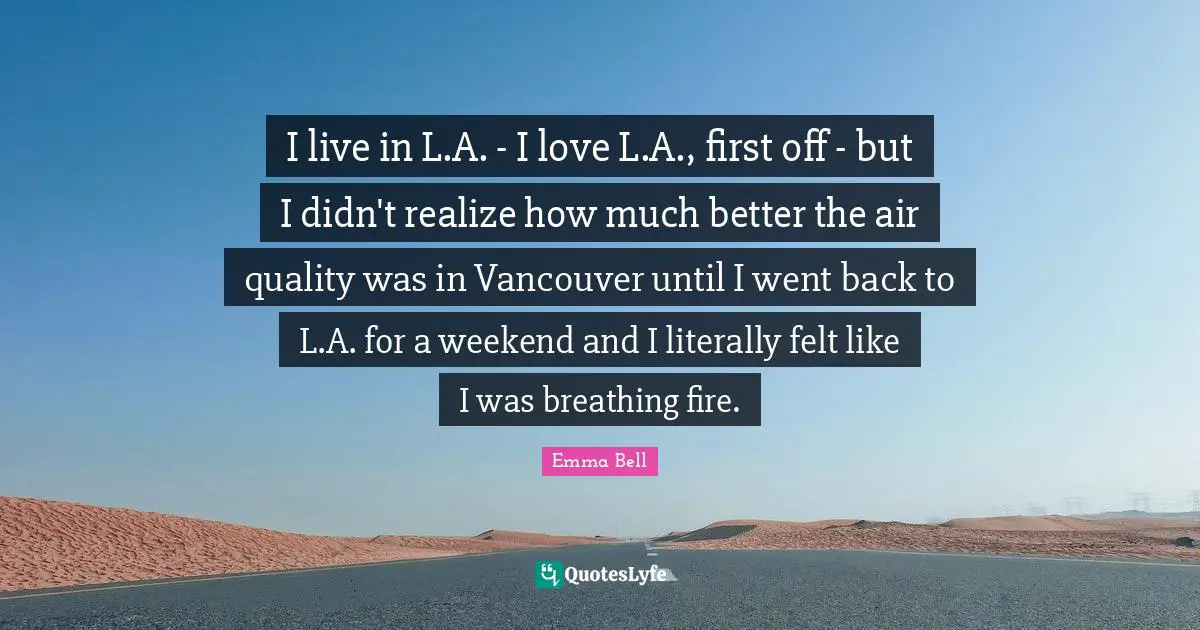 I live in L.A. - I love L.A., first off - but I didn't realize how much better the air quality was in Vancouver until I went back to L.A. for a weekend and I literally felt like I was breathing fire.