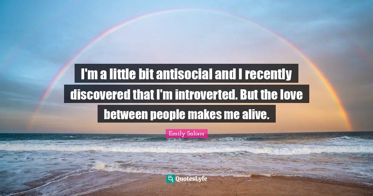 I'm a little bit antisocial and I recently discovered that I'm introverted. But the love between people makes me alive.
