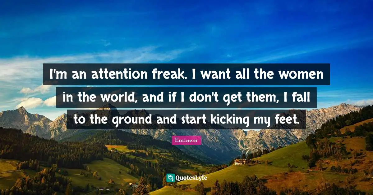 I'm an attention freak. I want all the women in the world, and if I don't get them, I fall to the ground and start kicking my feet.