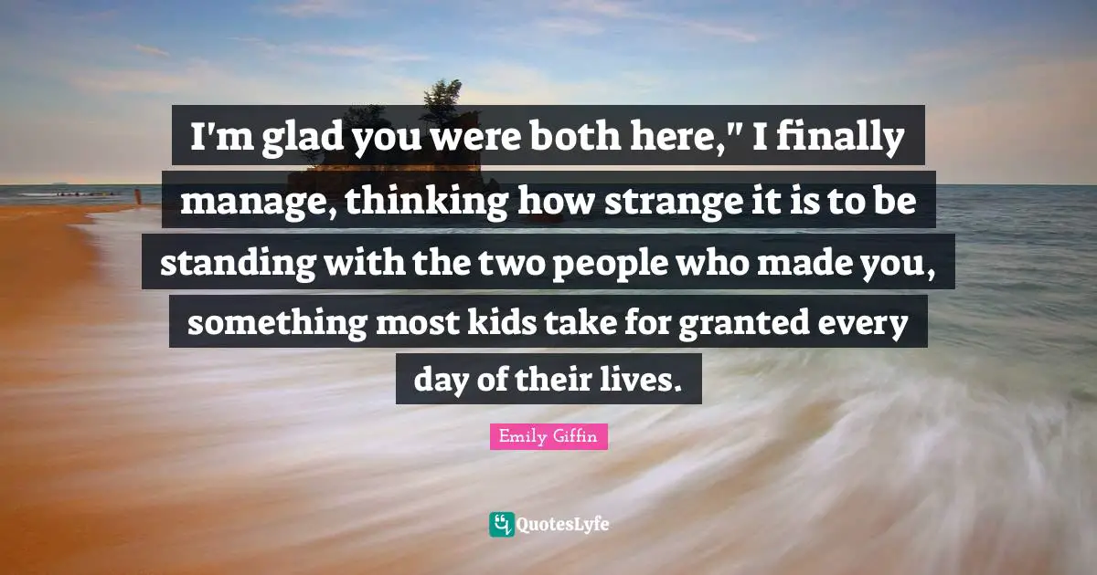 I'm glad you were both here," I finally manage, thinking how strange it is to be standing with the two people who made you, something most kids take for granted every day of their lives.