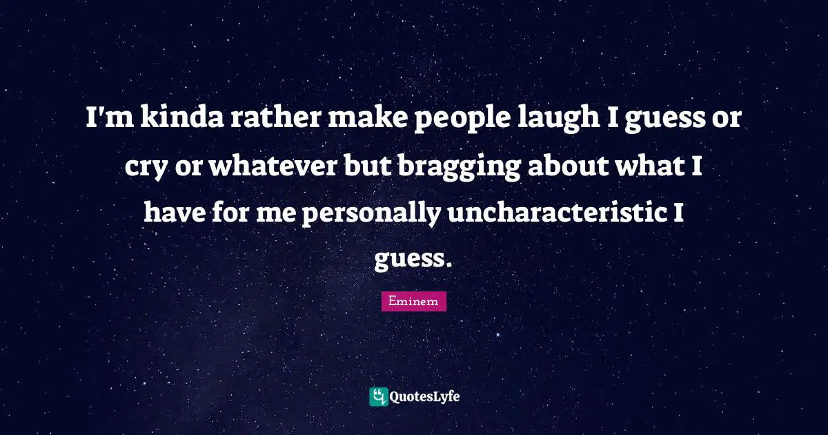 I'm kinda rather make people laugh I guess or cry or whatever but bragging about what I have for me personally uncharacteristic I guess.