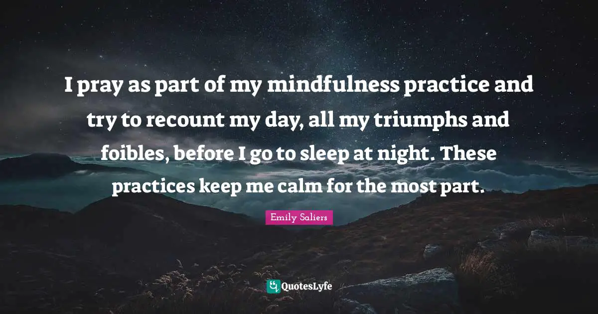 I pray as part of my mindfulness practice and try to recount my day, all my triumphs and foibles, before I go to sleep at night. These practices keep me calm for the most part.