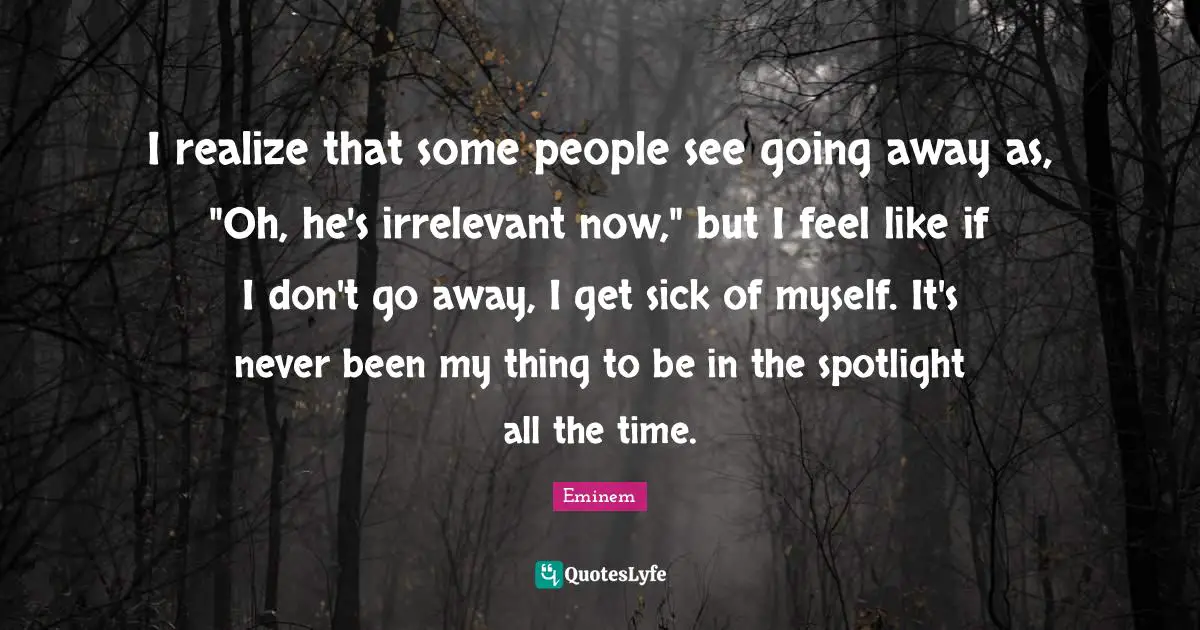 I realize that some people see going away as, "Oh, he's irrelevant now," but I feel like if I don't go away, I get sick of myself. It's never been my thing to be in the spotlight all the time.