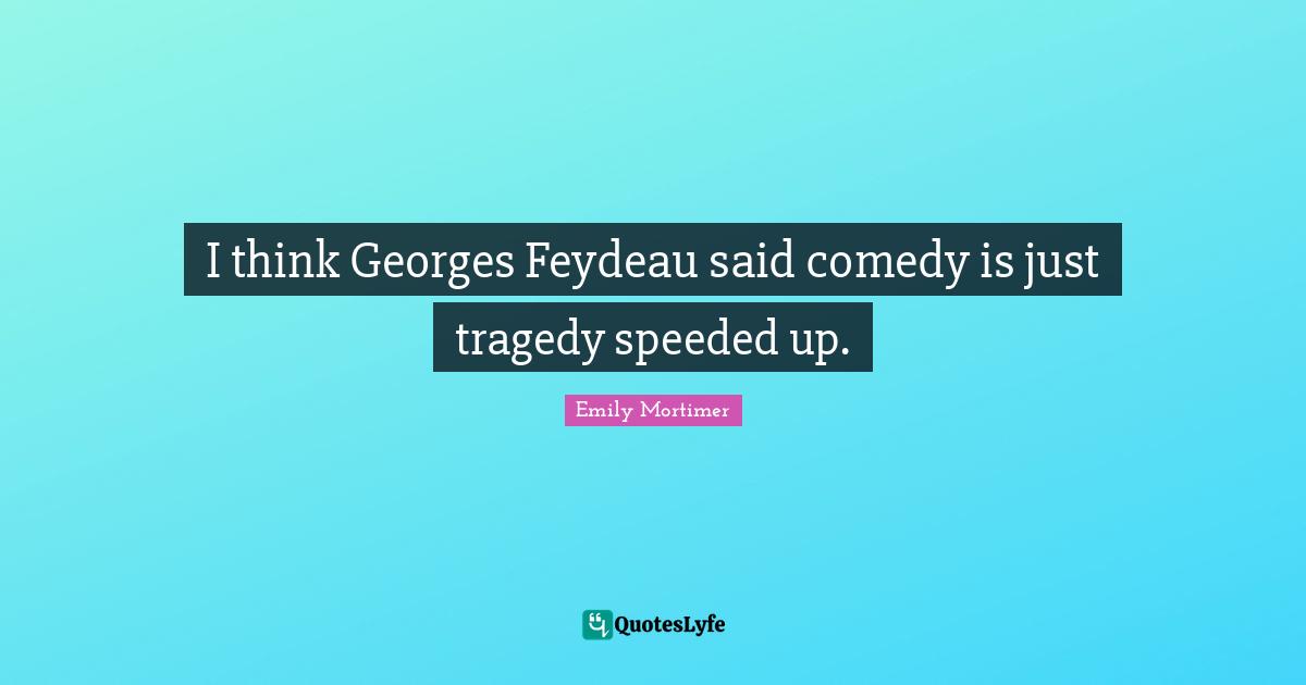 I think Georges Feydeau said comedy is just tragedy speeded up.