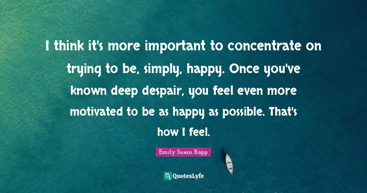 I think it's more important to concentrate on trying to be, simply, happy. Once you've known deep despair, you feel even more motivated to be as happy as possible. That's how I feel.