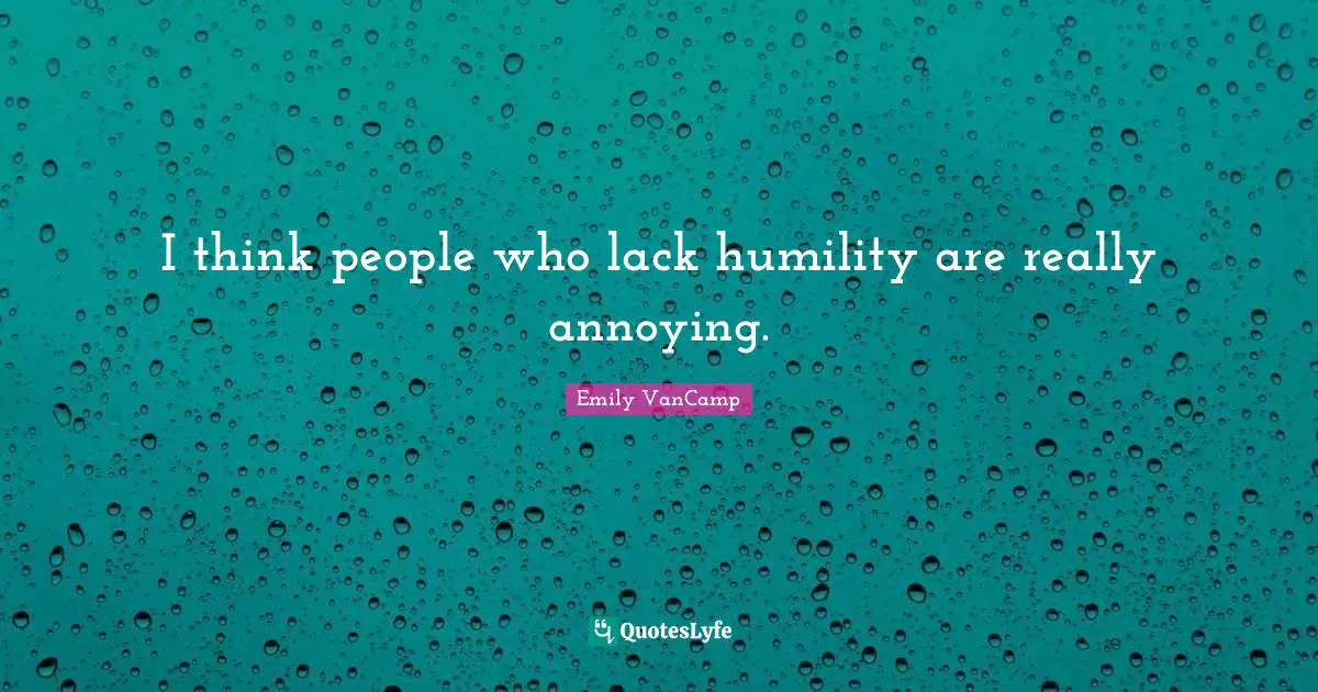I think people who lack humility are really annoying.