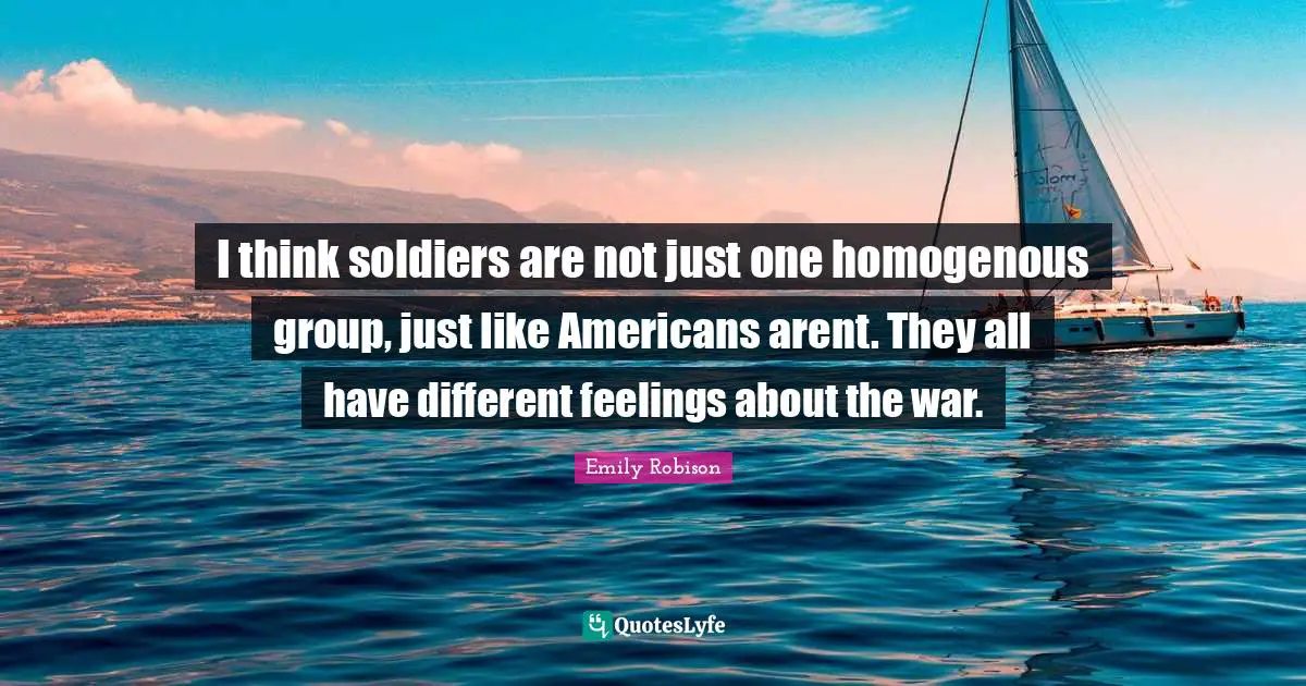 Emily Robison Quotes: "I think soldiers are not just one homogenous group, just like Americans arent. They all have different feelings about the war."