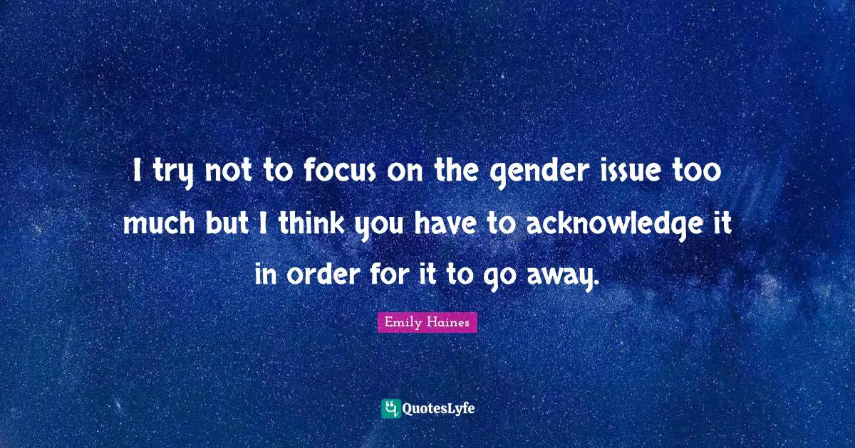 I try not to focus on the gender issue too much but I think you have to acknowledge it in order for it to go away.