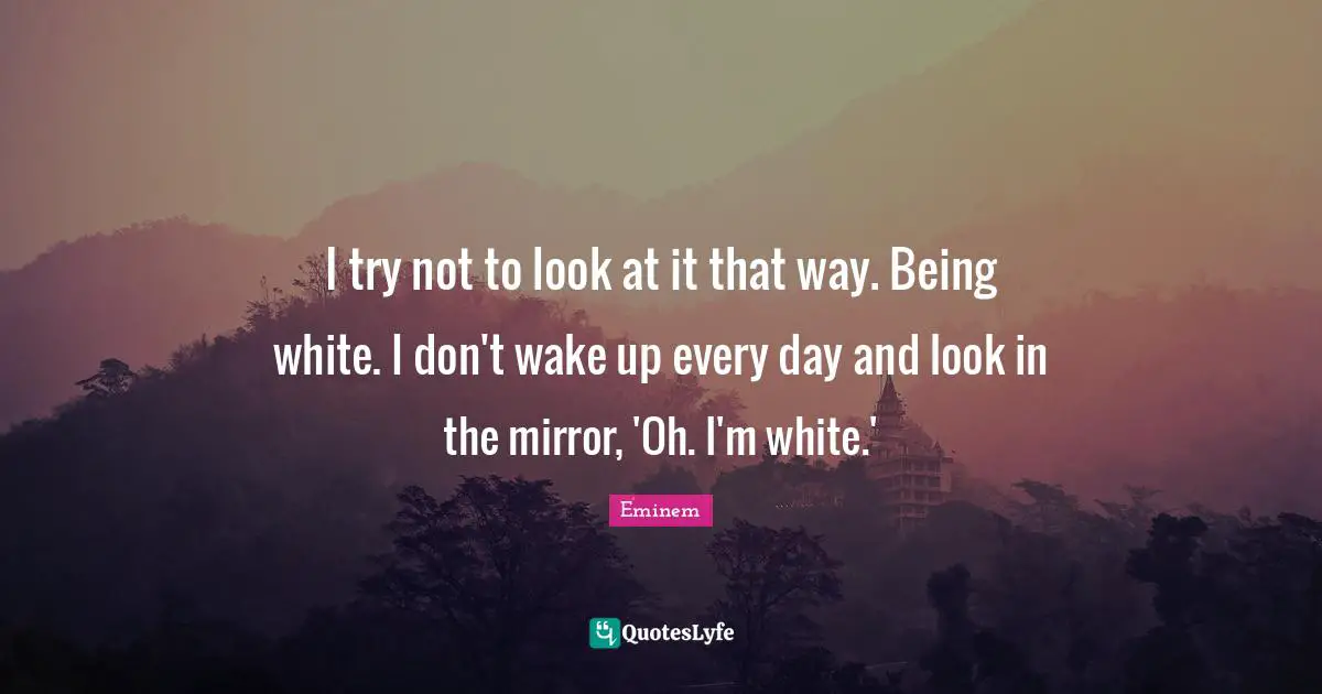 I try not to look at it that way. Being white. I don't wake up every day and look in the mirror, 'Oh. I'm white.'