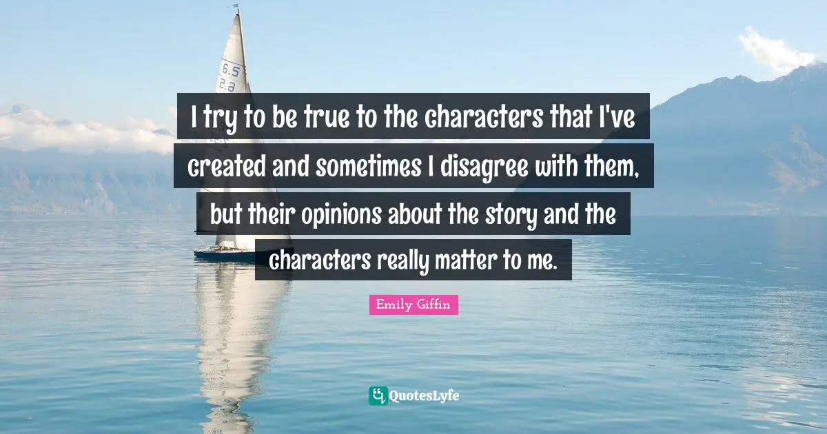 I try to be true to the characters that I've created and sometimes I disagree with them, but their opinions about the story and the characters really matter to me.