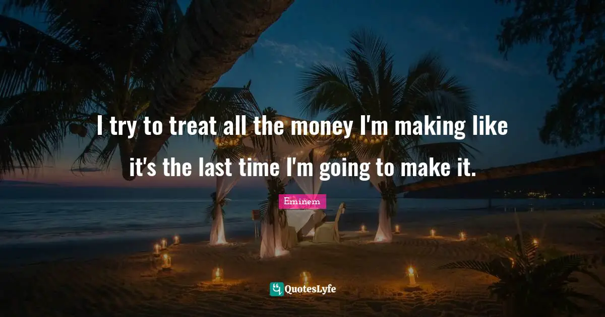I try to treat all the money I'm making like it's the last time I'm going to make it.