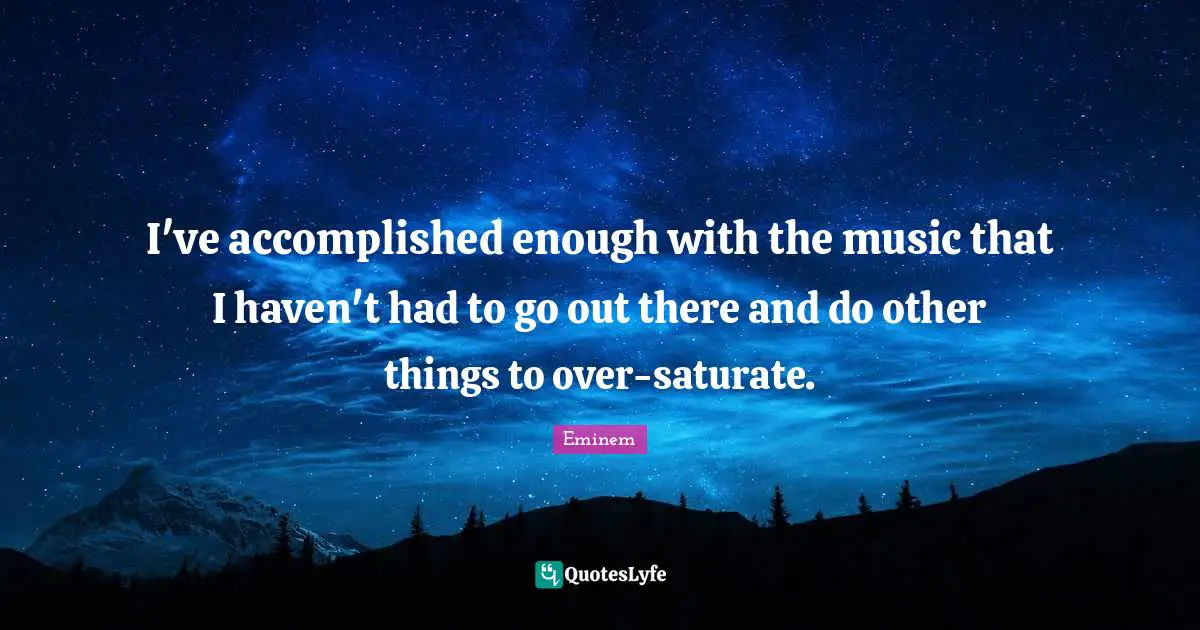 I've accomplished enough with the music that I haven't had to go out there and do other things to over-saturate.