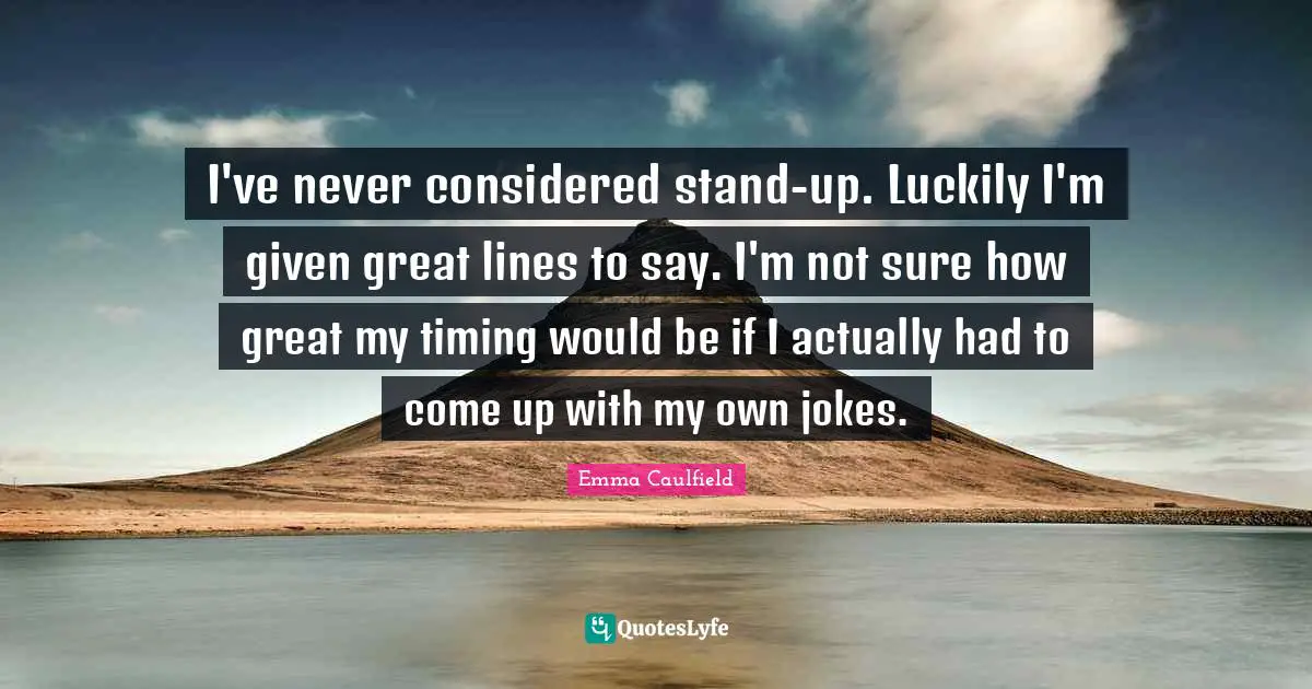 I've never considered stand-up. Luckily I'm given great lines to say. I'm not sure how great my timing would be if I actually had to come up with my own jokes.