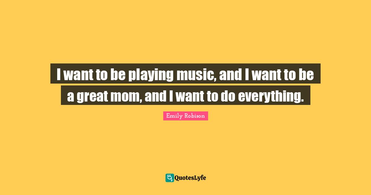 Emily Robison Quotes: "I want to be playing music, and I want to be a great mom, and I want to do everything."
