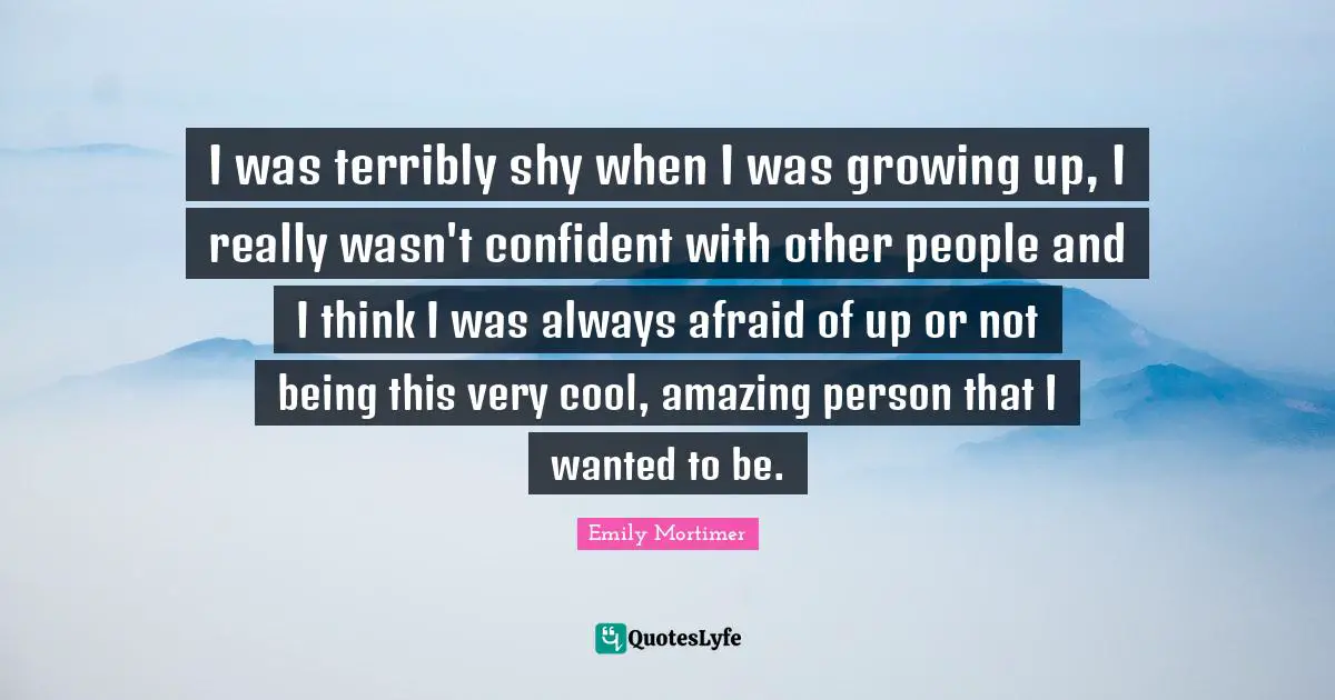 I was terribly shy when I was growing up, I really wasn't confident with other people and I think I was always afraid of up or not being this very cool, amazing person that I wanted to be.