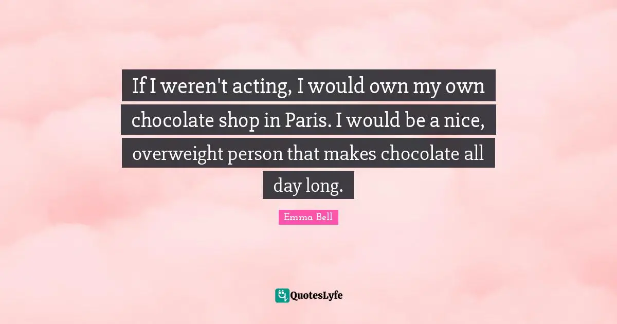 If I weren't acting, I would own my own chocolate shop in Paris. I would be a nice, overweight person that makes chocolate all day long.