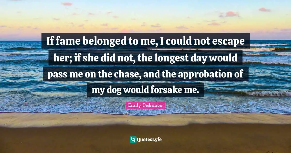 Emily Dickinson Quotes: "If fame belonged to me, I could not escape her; if she did not, the longest day would pass me on the chase, and the approbation of my dog would forsake me."